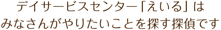 デイサービスセンター「えいる」はみなさんがやりたいことを探す探偵です